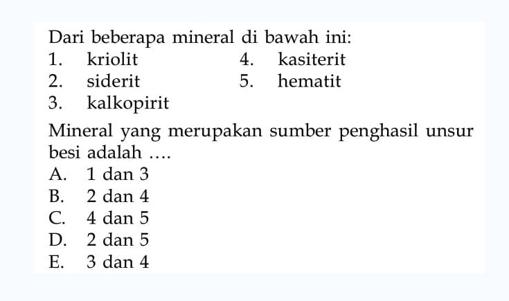 Dari beberapa mineral di bawah ini:
1. kriolit
4. kasiterit
2. siderit
5. hematit
3. kalkopirit
Mineral yang merupakan sumber penghasil unsur besi adalah ....
