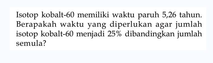 Isotop kobalt-60 memiliki waktu paruh 5,26 tahun. Berapakah waktu yang diperlukan agar jumlah isotop kobalt-60 menjadi 25 % dibandingkan jumlah semula?