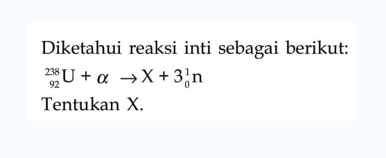 Diketahui reaksi inti sebagai berikut: 
238 92 U + alpha -> X + 3 (1 0 n) 
Tentukan X.