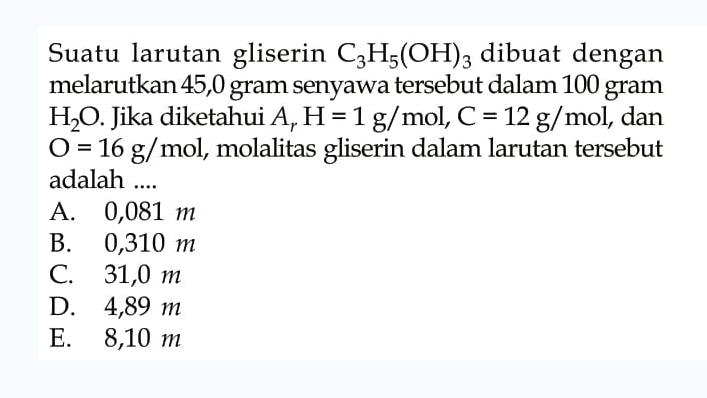 Suatu larutan gliserin C3H5(OH)3 dibuat dengan melarutkan 45,0 gram senyawa tersebut dalam 100 gram H2O. Jika diketahui Ar H = 1 g/mol, C = 12 g/mol, dan O =16 g/mol, molalitas gliserin dalam larutan tersebut adalah ....