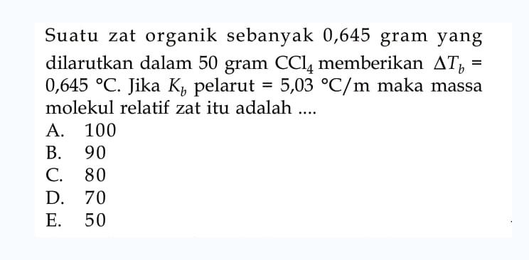 Suatu zat organik sebanyak 0,645 gram yang dilarutkan dalam 50 gram CCl4 memberikan delta Tb = 0,645 C. Jika Kb pelarut = 5,03 C/m maka massa molekul relatif zat itu adalah ....