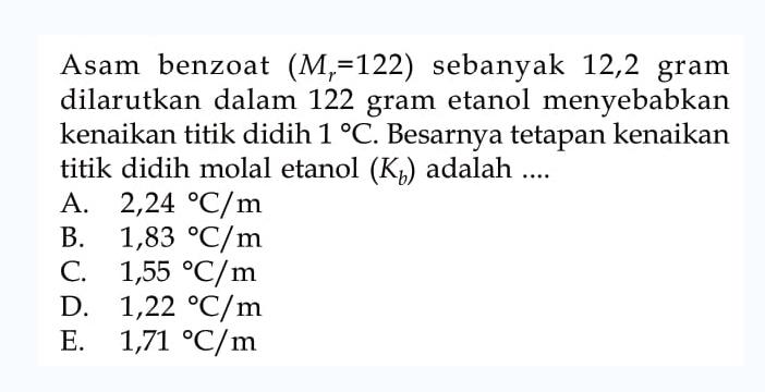 Asam benzoat (Mr = 122) sebanyak 12,2 gram dilarutkan dalam 122 gram etanol menyebabkan kenaikan titik didih 1C. Besarnya tetapan kenaikan titik didih molal etanol (Kb) adalah ....