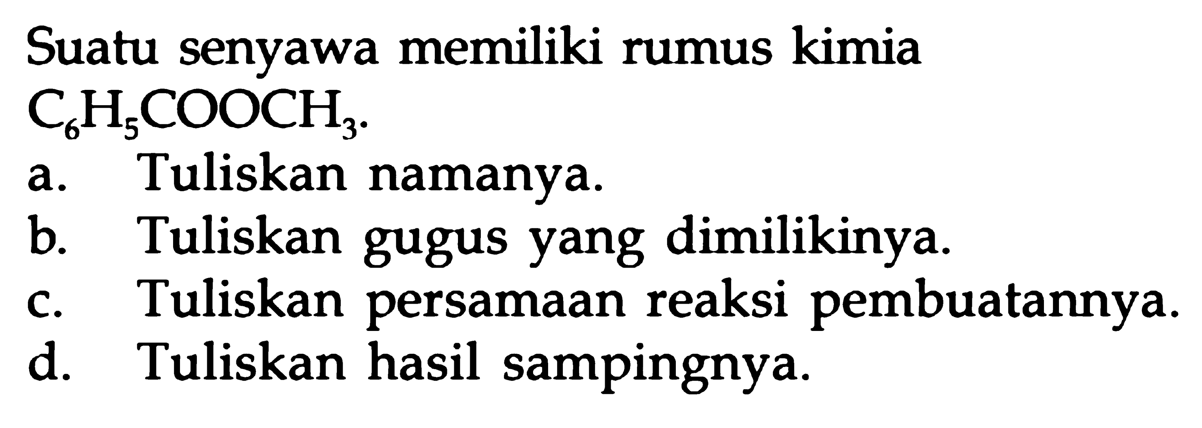 Suatu senyawa memiliki rumus kimia C6H5COOCH3 
a. Tuliskan namanya.
b. Tuliskan gugus yang dimilikinya.
c. Tuliskan persamaan reaksi pembuatannya.
d. Tuliskan hasil sampingnya.