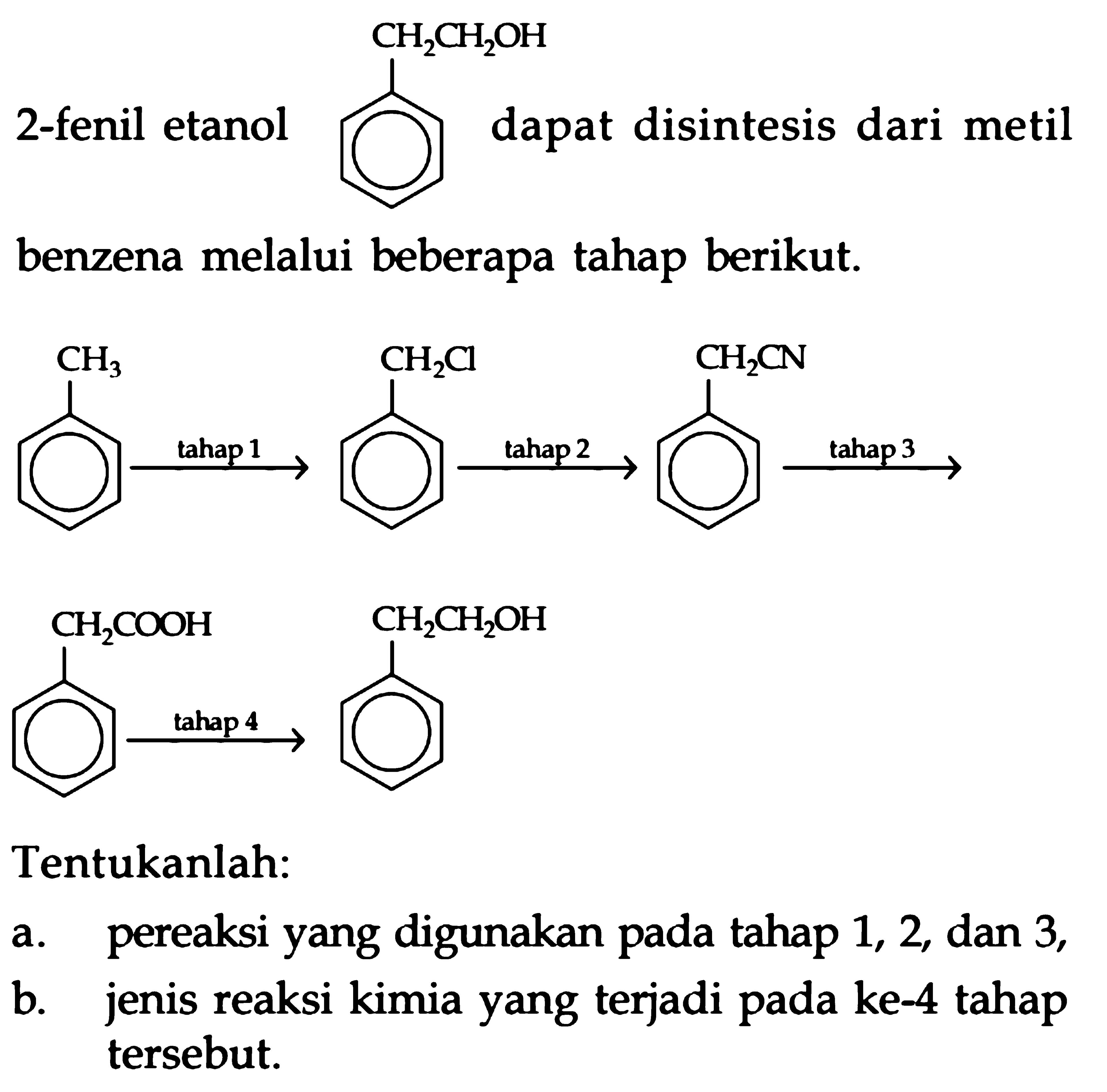 2-fenil etanol CH2CH2OH dapat disintesis dari metil benzena melalui beberapa tahap berikut.
CH3 tahap 1 CH2Cl tahap 2 CH2CN tahap 3 CH2COOH tahap 4 CH2CH2OH
Tentukanlah:
a. pereaksi yang digunakan pada tahap 1, 2, dan 3 ,
b. jenis reaksi kimia yang terjadi pada ke- 4 tahap tersebut.