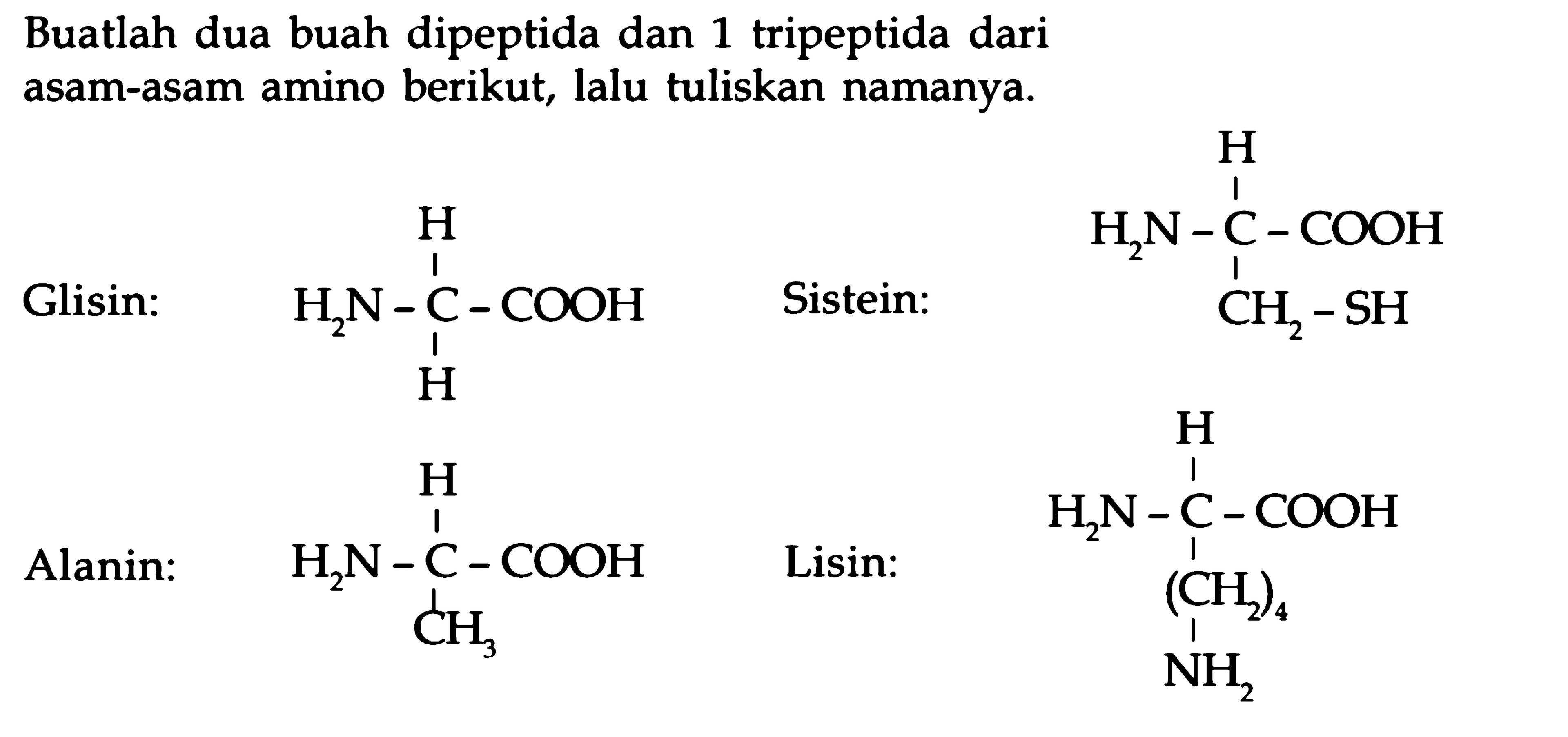 Buatlah dua buah dipeptida dan 1 tripeptida dari asam-asam amino berikut, lalu tuliskan namanya. 
Glisin: H2N - C - COOH H H 
Alanin: H2N - C - COOH H CH3 
Sistein: H2N - C - COOH H CH2 - SH 
Lisin: H2N - C - COOH H (CH2)4 NH2