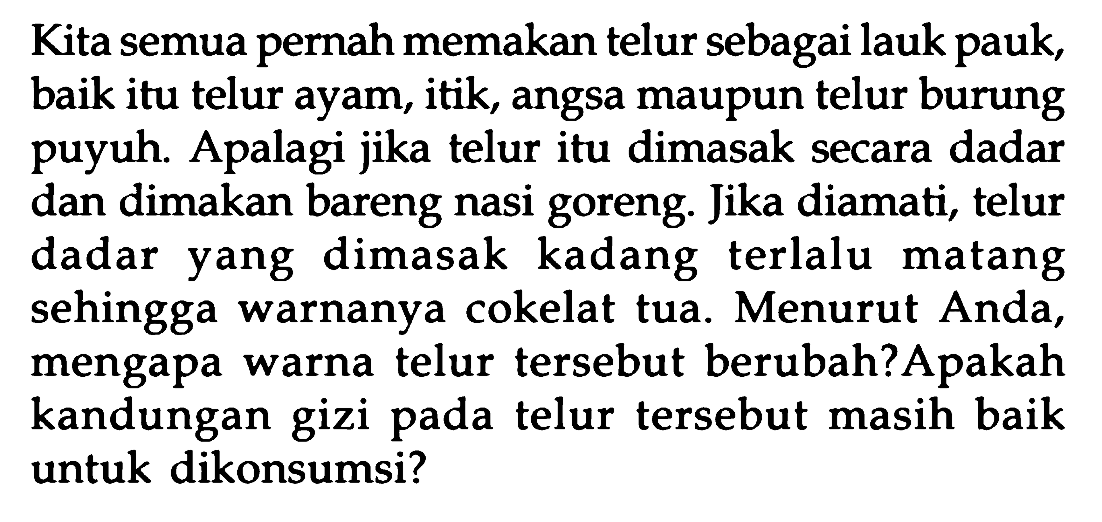 Kita semua pernah memakan telur sebagai lauk pauk, baik itu telur ayam, itik, angsa maupun telur burung puyuh. Apalagi jika telur itu dimasak secara dadar dan dimakan bareng nasi goreng. Jika diamati, telur dadar yang dimasak kadang terlalu matang sehingga warnanya cokelat tua. Menurut Anda, mengapa warna telur tersebut berubah? Apakah kandungan gizi pada telur tersebut masih baik untuk dikonsumsi?