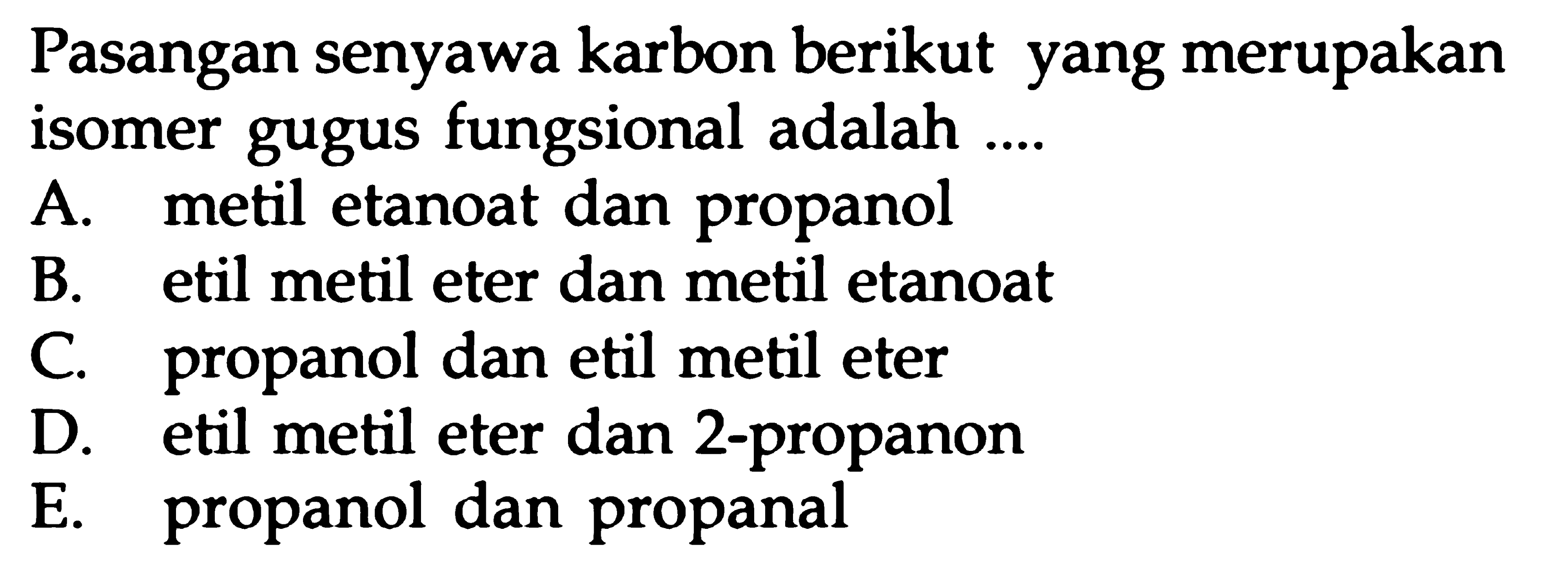 Pasangan senyawa karbon berikut yang merupakan isomer gugus fungsional adalah .... A. metil etanoat dan propanol B. etil metil eter dan metil etanoat C. propanol dan etil metil eter D. etil metil eter dan 2-propanon E. propanol dan propanal 