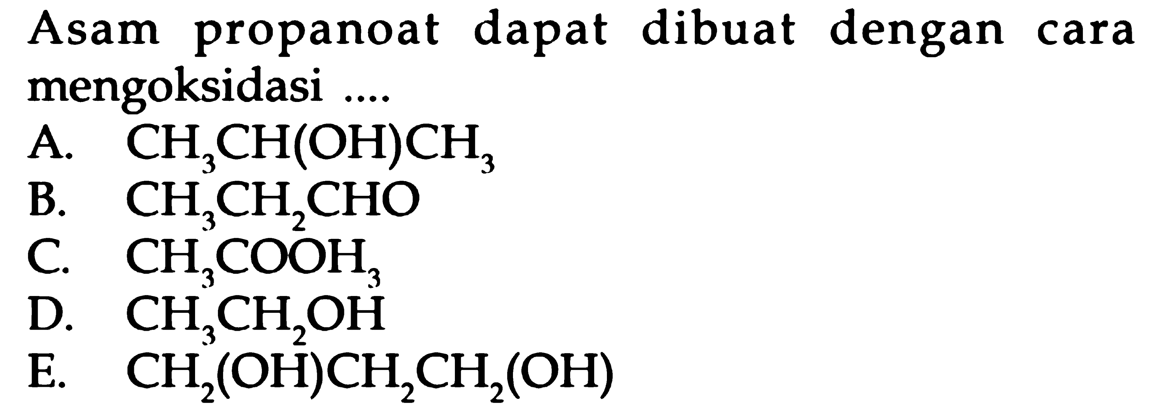 Asam propanoat dapat dibuat dengan cara mengoksidasi ....
A.  CH3CH(OH)CH3 
B.  CH3CH2CHO 
C.  CH3COOH3 
D.  CH3CH2OH 
E.  CH2(OH)CH2CH2(OH) 