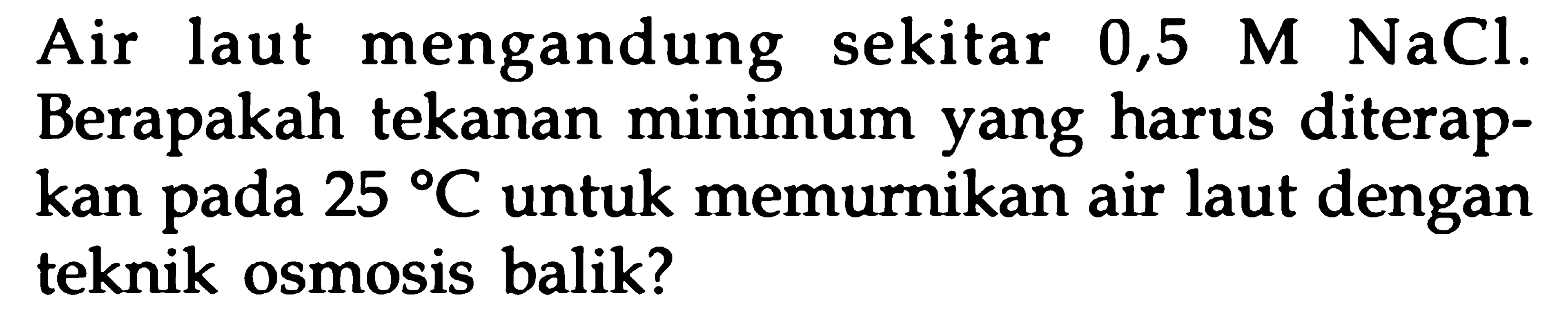 Air laut mengandung sekitar 0,5 M NaCl. Berapakah tekanan minimum yang harus diterapkan pada 25 C untuk memurnikan air laut dengan teknik osmosis balik?