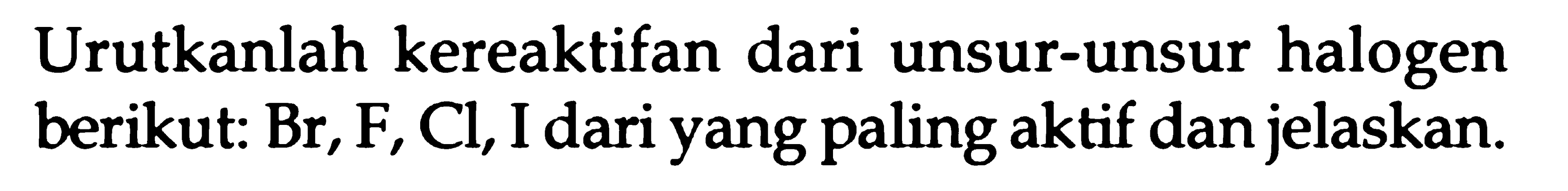 Urutkanlah kereaktifan dari unsur-unsur halogen berikut: Br, F, Cl, I dari yang paling aktif dan jelaskan.