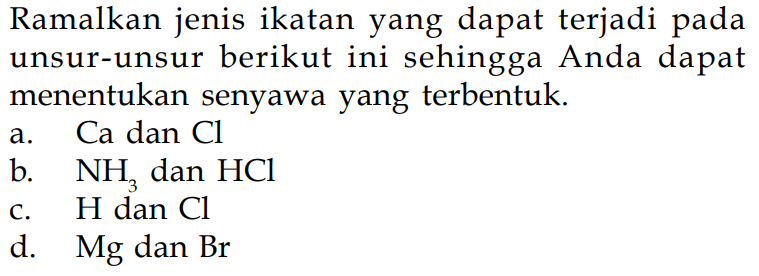 Ramalkan jenis ikatan yang dapat terjadi pada unsur-unsur berikut ini sehingga Anda dapat menentukan senyawa yang terbentuk.
a. Ca dan Cl 
b. NH3 dan HCl 
c. H dan Cl 
d. Mg dan Br