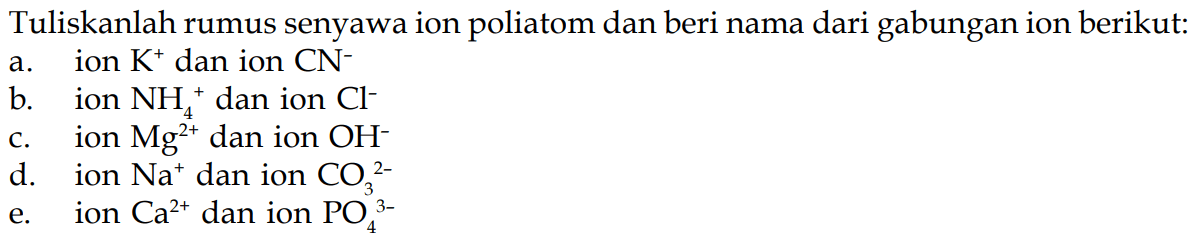 Tuliskanlah rumus senyawa ion poliatom dan beri nama dari gabungan ion berikut:
a. ion  K^(+) dan ion  CN^(-) 
b. ion  NH_(4)^(+) dan ion  Cl^(-) 
c. ion  Mg^(2+)  dan ion  OH^(-) 
d. ion  Na^(+) dan ion  CO_(3)^(2-) 
e. ion  Ca^(2+)  dan ion  PO_(4)^(3-) 