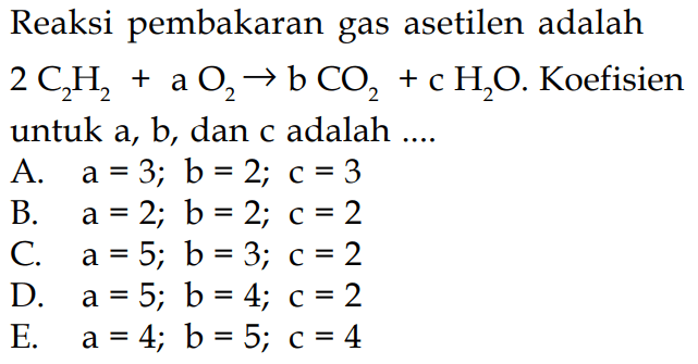 Reaksi pembakaran gas asetilen adalah2C2H2+aO2 -> bCO2+cH2O.  Koefisienuntuk  a, b , dan c adalah ....