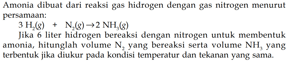 Amonia dibuat dari reaksi gas hidrogen dengan gas nitrogen menurut persamaan:3 H2(g) + N2(g) -> 2 NH3(g)Jika 6 liter hidrogen bereaksi dengan nitrogen untuk membentuk amonia, hitunglah volume  N2  yang bereaksi serta volume  NH3  yang terbentuk jika diukur pada kondisi temperatur dan tekanan yang sama.