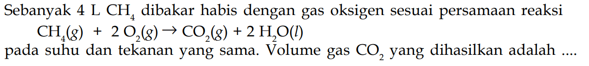 Sebanyak 4L CH4 dibakar habis dengan gas oksigen sesuai persamaan reaksi CH4(g)+2 O2(g) -> CO2(g)+2 H2O(l) pada suhu dan tekanan yang sama. Volume gas CO2 yang dihasilkan adalah ....