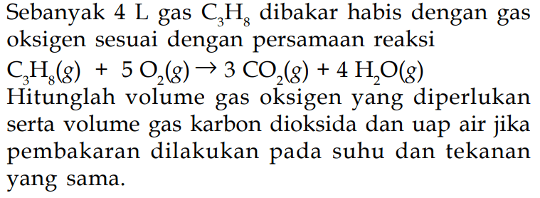 Sebanyak  4 L  gas  C3H8  dibakar habis dengan gas oksigen sesuai dengan persamaan reaksi C3H8(g)+5O2(g) -> 3 CO2(g)+4 H2 O(g)  Hitunglah volume gas oksigen yang diperlukan serta volume gas karbon dioksida dan uap air jika pembakaran dilakukan pada suhu dan tekanan yang sama.