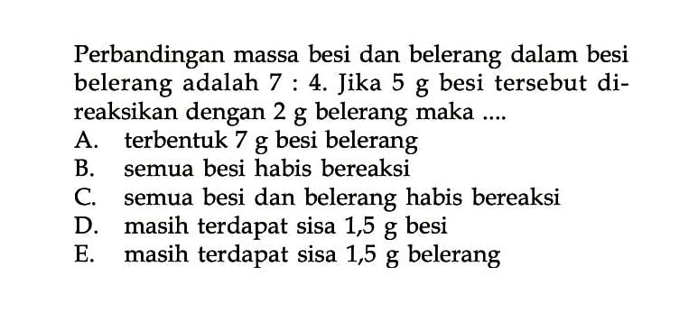 Perbandingan massa besi dan belerang dalam besi belerang adalah 7:4. Jika 5 g besi tersebut direaksikan dengan 2 g belerang maka ....A. terbentuk 7 g besi belerang B. semua besi habis bereaksi C. semua besi dan belerang habis bereaksi D. masih terdapat sisa 1,5 g besi E. masih terdapat sisa 1,5 g belerang 