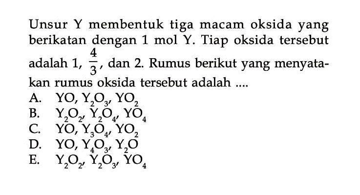 Unsur Y membentuk tiga macam oksida yang berikatan dengan 1 mol Y. Tiap oksida tersebut adalah 1, 4/3, dan 2. Rumus berikut yang menyatakan rumus oksida tersebut adalah ....
A. YO, Y2O3, YO2 B. Y2O2, Y2O4, YO4 C. YO, Y3O4, YO2 D. YO4, Y4O3, Y2O E. Y2O2, Y2O3, YO4