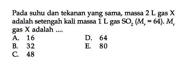 Pada suhu dan tekanan yang sama, massa  2 L gas X adalah setengah kali massa  1 L gas SO2(Mr=64) . Mr gas X adalah ....
A. 16
D. 64
B. 32
E. 80
C. 48