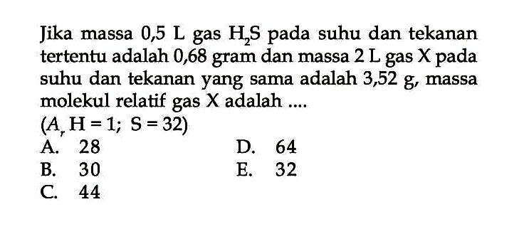 Jika massa  0,5 L gas H2 S pada suhu dan tekanan tertentu adalah 0,68 gram dan massa  2 L gas X pada suhu dan tekanan yang sama adalah  3,52 g, massa molekul relatif gas  X  adalah ....
 (Ar H=1 ; S=32) 
A. 28
D. 64
B. 30
E. 32
C. 44