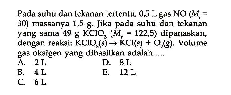 Pada suhu dan tekanan tertentu, 0,5 L gas  NO(M_(r)=.  30) massanya 1,5 g. Jika pada suhu dan tekanan yang sama  49 g KClO_(3)(M_(r)=122,5)  dipanaskan, dengan reaksi:  KClO_(3)(s) -> KCl(s)+O_(2)(g) . Volume gas oksigen yang dihasilkan adalah ....