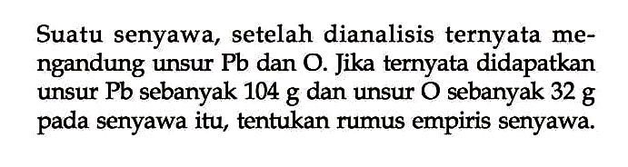 Suatu senyawa, setelah dianalisis ternyata mengandung unsur Pb dan O. Jika ternyata didapatkan unsur Pb sebanyak 104 g dan unsur O sebanyak 32 g pada senyawa itu, tentukan rumus empiris senyawa.