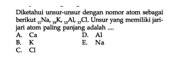 Diketahui unsur-unsur dengan nomor atom sebagai berikut   11 Na, 19 K, 13 Al, 17 Cl . Unsur yang memiliki jarijari atom paling panjang adalah ....