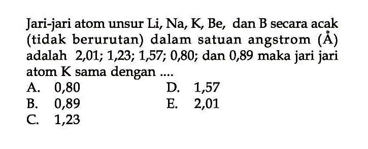 Jari-jari atom unsur Li, Na, K, Be, dan B secara acak (tidak berurutan) dalam satuan angstrom ( A ) adalah 2, 01; 1,23; 1,57; 0,80; dan 0,89 maka jari jari atom K sama dengan ....