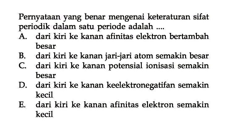 Pernyataan yang benar mengenai keteraturan sifat periodik dalam satu periode adalah A. dari kiri ke kanan afinitas elektron bertambah besar B. dari kiri ke kanan jari-jari atom semakin besar C. dari kiri ke kanan potensial ionisasi semakin besar D. dari kiri ke kanan keelektronegatifan semakin kecil E. dari kiri ke kanan afinitas elektron semakin kecil