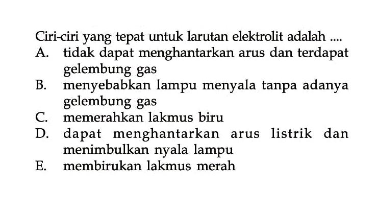 Ciri-ciri yang tepat untuk larutan elektrolit adalah ....A. tidak dapat menghantarkan arus dan terdapat gelembung gas B. menyebabkan lampu menyala tanpa adanya gelembung gas C. memerahkan lakmus biru D. dapat menghantarkan arus listrik dan menimbulkan nyala lampu E. membirukan lakmus merah