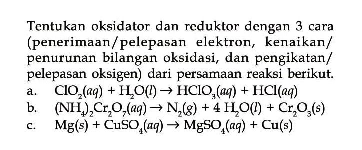 Tentukan oksidator dan reduktor dengan 3 cara (penerimaan/pelepasan elektron, kenaikan/penurunan bilangan oksidasi, dan pengikatan/pelepasan oksigen) dari persamaan reaksi berikut. 
a. ClO2 (aq) + H2O (l) -> HClO3 (aq) + HCl (aq) 
b. (NH4)2Cr2O7 (aq) -> N2 (g) + 4H2O (l) + Cr2O3 (s) 
c. Mg (s) + CuSO4 (aq) -> MgSO4 (aq) + Cu (s)