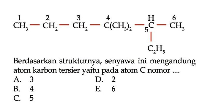 1 2 3 4 H 6 CH3 - CH2 - CH2 - C(CH3)2 - 5C - CH3 | C2H5 Berdasarkan strukturnya, senyawa ini mengandung atom karbon tersier yaitu pada atom C nomor .... 