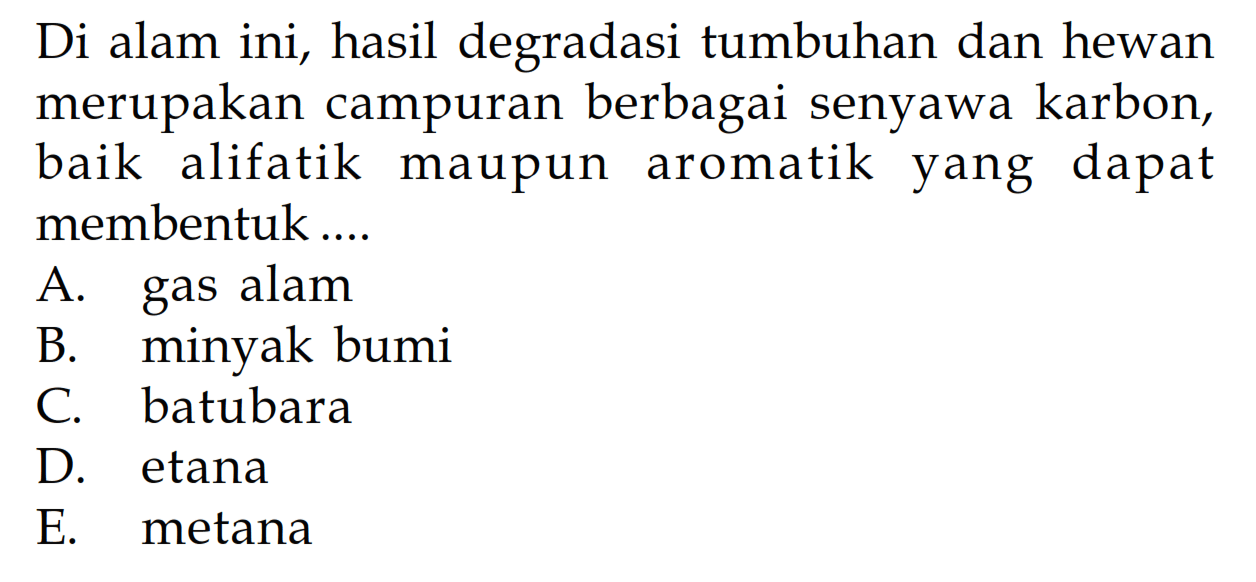 Di alam ini, hasil degradasi tumbuhan dan hewan merupakan campuran berbagai senyawa karbon, baik alifatik maupun aromatik yang dapat membentuk ....
A. gas alam
B. minyak bumi
C. batubara
D. etana
E. metana