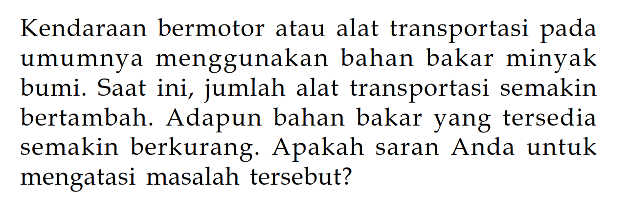 Kendaraan bermotor atau alat transportasi pada umumnya menggunakan bahan bakar minyak bumi. Saat ini, jumlah alat transportasi semakin bertambah. Adapun bahan bakar yang tersedia semakin berkurang. Apakah saran Anda untuk mengatasi masalah tersebut?