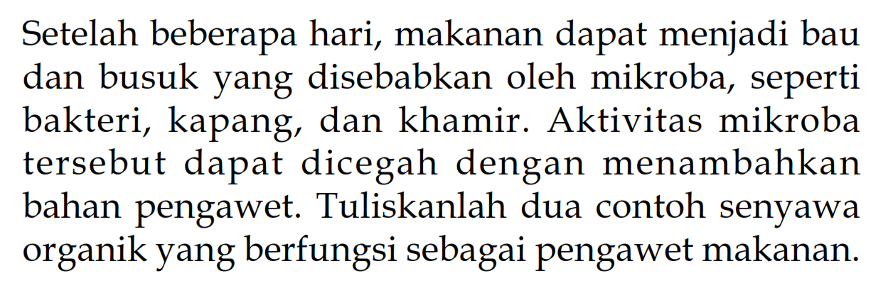 Setelah beberapa hari, makanan dapat menjadi bau dan busuk yang disebabkan oleh mikroba, seperti bakteri, kapang, dan khamir. Aktivitas mikroba tersebut dapat dicegah dengan menambahkan bahan pengawet. Tuliskanlah dua contoh senyawa organik yang berfungsi sebagai pengawet makanan.