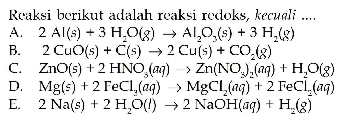 Reaksi berikut adalah reaksi redoks, kecuali 
A. 2 Al (s) + 3 H2O (g) -> Al2O3 (s) + 3 H2 (g) 
B. 2 CuO (s) + C (s) -> 2 Cu (s) + CO2 (g) 
C. ZnO (s) + 2 HNO3 (aq) -> Zn(NO3)2 (aq) + H2O (g) 
D. Mg (s) + 2 FeCl3 (aq) -> MgCl2 (aq) + 2 FeCl2 (aq) 
E. 2 Na (s) + 2 H2O (l) -> 2 NaOH (aq) + H2 (g)