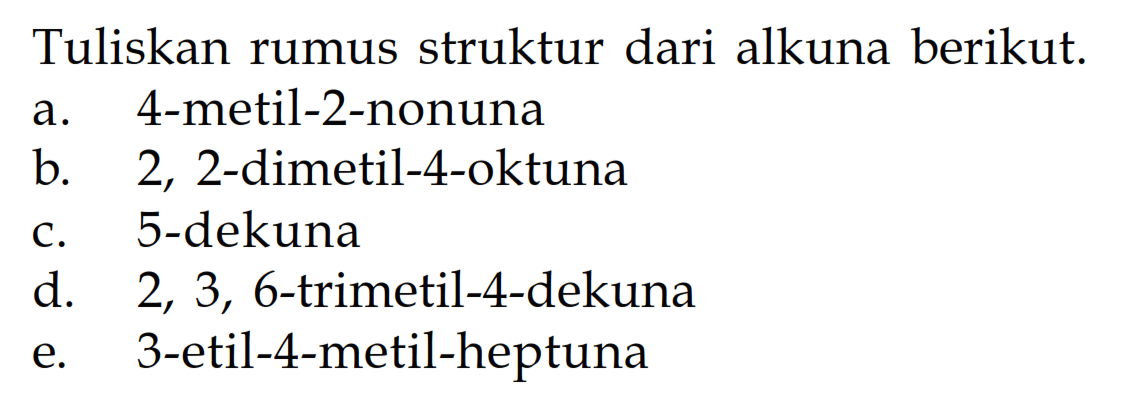 Tuliskan rumus struktur dari alkuna berikut. a. 4 - metil - 2 - nonuna b. 2, 2 - dimetil - 4 - oktuna c. 5 - dekuna d. 2, 3, 6 - trimetil - 4 dekuna e. 3 - etil - 4 - metil - heptuna