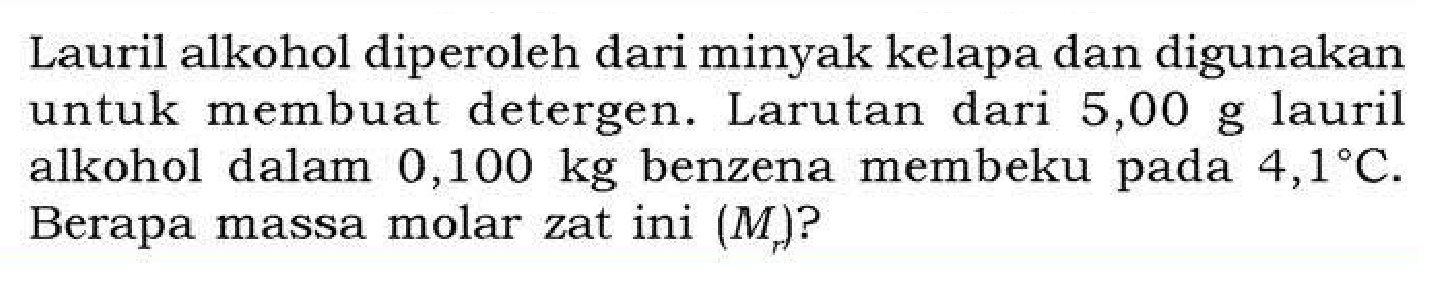 Lauril alkohol diperoleh dari minyak kelapa dan digunakan untuk membuat detergen. Larutan dari 5,00 g lauril alkohol dalam 0,100 kg benzena membeku pada 4,1 C. Berapa massa molar zat ini (Mr)?