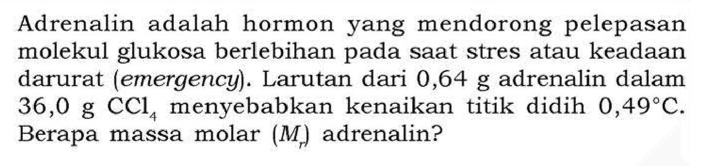 Adrenalin adalah hormon yang mendorong pelepasan molekul glukosa berlebihan pada saat stres atau keadaan darurat (emergency). Larutan dari 0,64 g adrenalin dalam 36,0 g CCl4 menyebabkan kenaikan titik didih 0,49 C. Berapa massa molar (Mr) adrenalin?