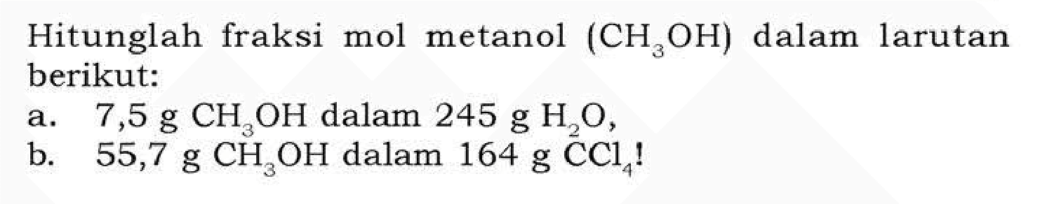 Hitunglah fraksi mol metanol (CH3OH) dalam larutan berikut: a. 7,5 g CH3OH dalam 245 g H2O, b. 55,7 g CH3OH dalam 164 g CCl4!