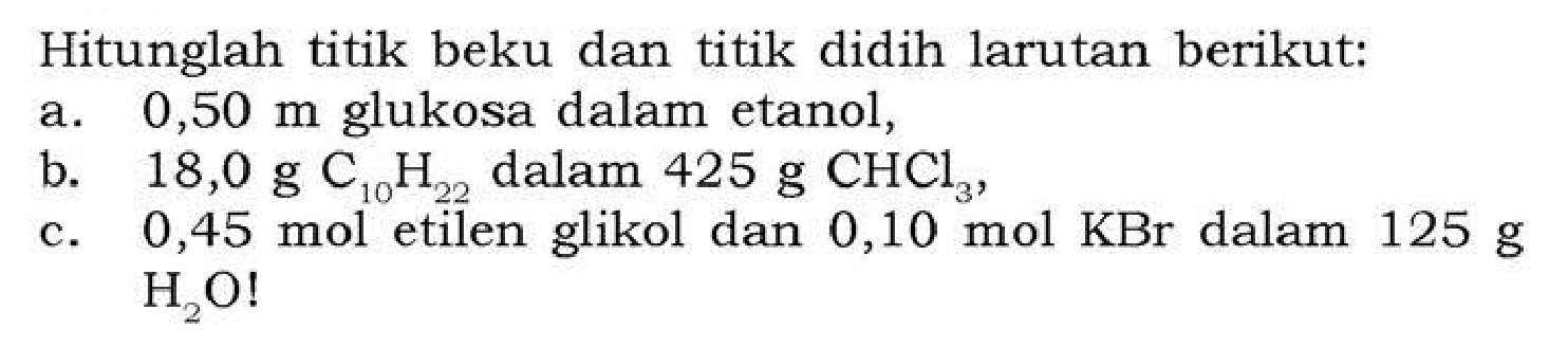 Hitunglah titik beku dan titik didih larutan berikut:
a. 0,50 m glukosa dalam etanol,
b. 18,0 g C10H22 dalam 425 g CHCl3,
c. 0,45 mol etilen glikol dan 0,10 mol KBr dalam 125 g  H2O !