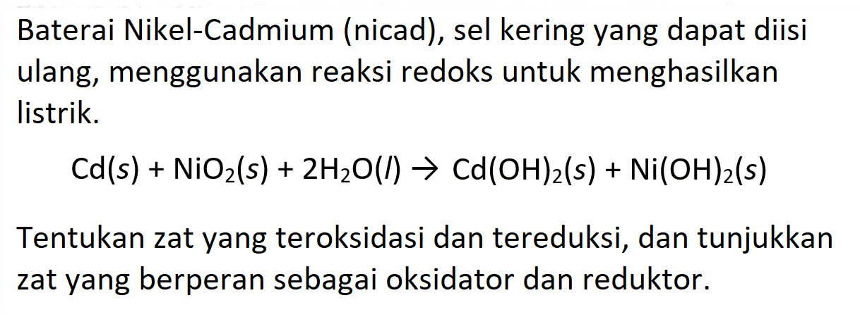 Baterai Nikel-Cadmium (nicad), sel kering yang dapat diisi ulang, menggunakan reaksi redoks untuk menghasilkan listrik.

Cd(s)+NiO2(s)+2 H2O(l) -> Cd(OH)2(s)+Ni(OH)2(s)

Tentukan zat yang teroksidasi dan tereduksi, dan tunjukkan zat yang berperan sebagai oksidator dan reduktor.