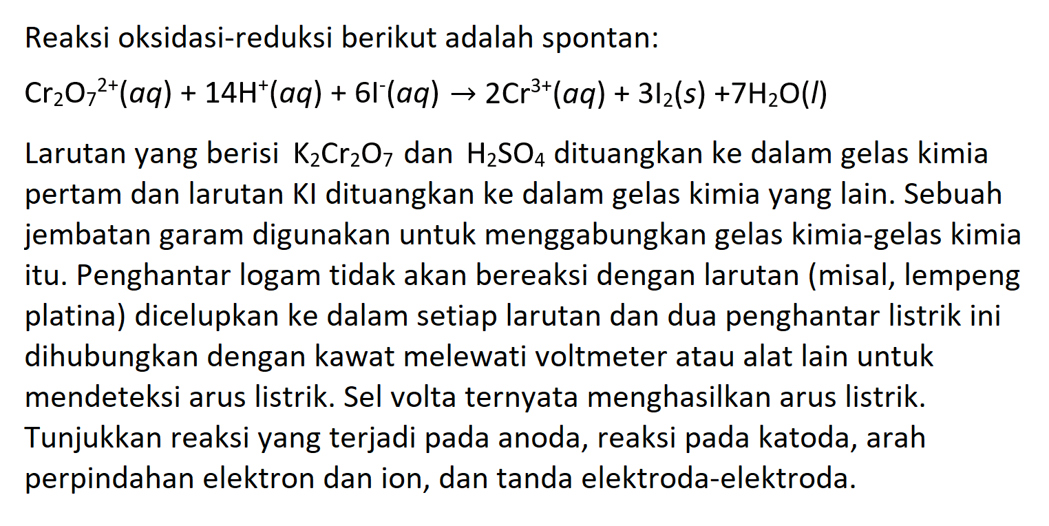 Reaksi oksidasi-reduksi berikut adalah spontan:

Cr2O7^(2+) (aq)+14H^+ (aq) + 6 I^- (aq) -> 2 Cr^(3+) (aq) +3 l2 (s)+7 H2 O (l)

Larutan yang berisi K2Cr2O7 dan H2SO4 dituangkan ke dalam gelas kimia pertam dan larutan KI dituangkan ke dalam gelas kimia yang lain. Sebuah jembatan garam digunakan untuk menggabungkan gelas kimia-gelas kimia itu. Penghantar logam tidak akan bereaksi dengan larutan misal, lempeng platina dicelupkan ke dalam setiap larutan dan dua penghantar listrik ini dihubungkan dengan kawat melewati voltmeter atau alat lain untuk mendeteksi arus listrik. Sel volta ternyata menghasilkan arus listrik. Tunjukkan reaksi yang terjadi pada anoda, reaksi pada katoda, arah perpindahan elektron dan ion, dan tanda elektroda-elektroda.