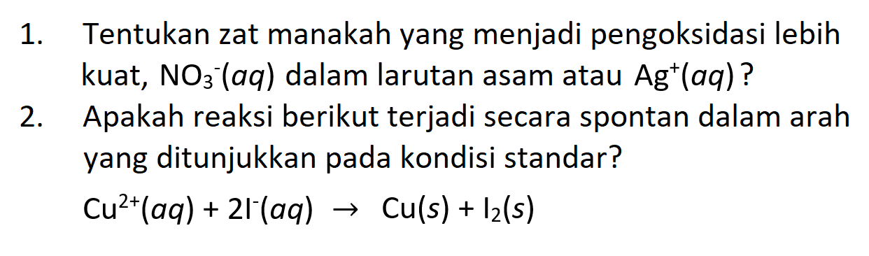 1. Tentukan zat manakah yang menjadi pengoksidasi lebih kuat, NO3^- (aq) dalam larutan asam atau Ag^+ (aq)?
2. Apakah reaksi berikut terjadi secara spontan dalam arah yang ditunjukkan pada kondisi standar?
Cu^(2+) (aq) + 2l^- (aq) - > Cu (s) + I2 (s)