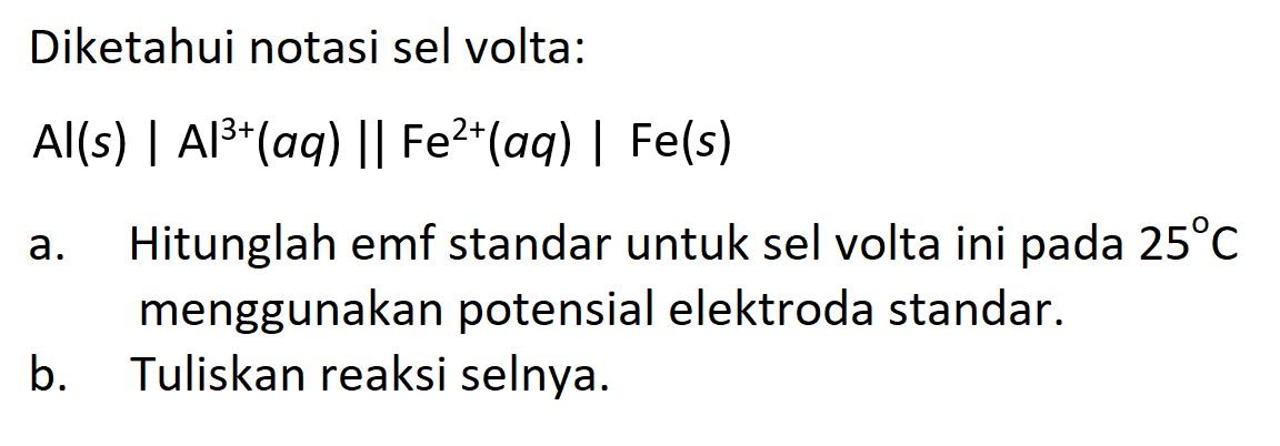 Diketahui notasi sel volta: Al(s)|Al^3+(a q) || Fe^2+(a q)| Fe(s) a. Hitunglah emf standar untuk sel volta ini pada  25 C  menggunakan potensial elektroda standar.b. Tuliskan reaksi selnya. 