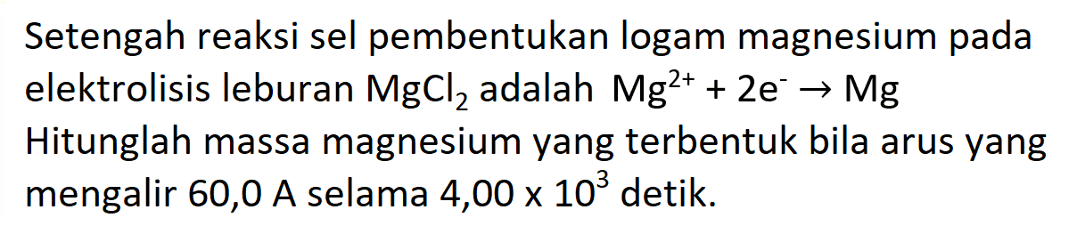 Setengah reaksi sel pembentukan logam magnesium pada elektrolisis leburan MgCl2 adalah Mg^(2+) + 2e^-  -> Mg  Hitunglah massa magnesium yang terbentuk bila arus yang mengalir 60,0 A selama  4,00 x 10^3 detik.