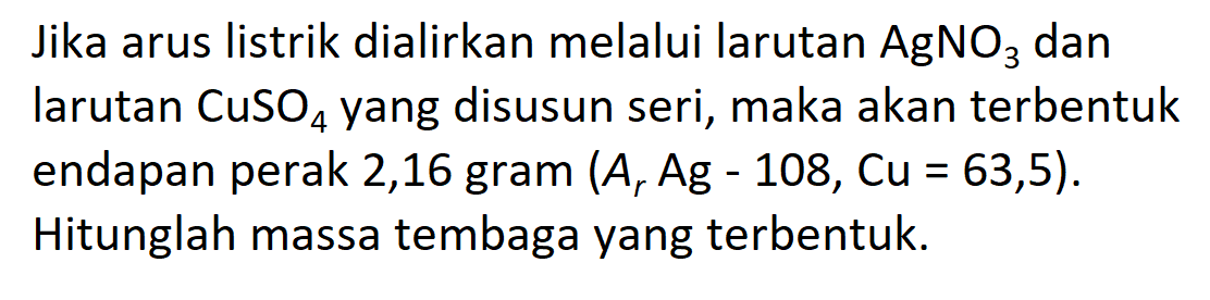 Jika arus listrik dialirkan melalui larutan AgNO3 dan larutan CuSO4 yang disusun seri, maka akan terbentuk endapan perak 2,16 gram (Ar Ag = 108, Cu = 63,5). = Hitunglah massa tembaga yang terbentuk.