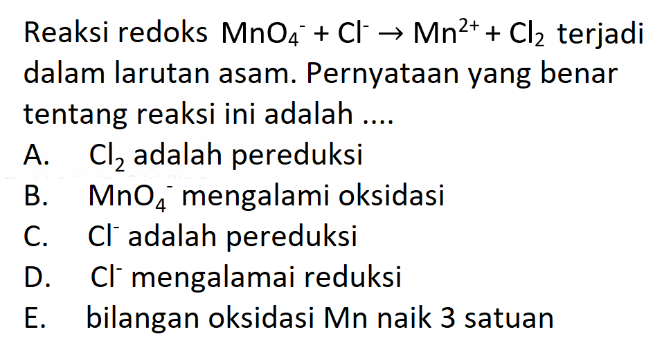 Reaksi redoks  MnO4^-+Cl^- -> Mn^2++Cl2  terjadi dalam larutan asam. Pernyataan yang benar tentang reaksi ini adalah ....
A.  Cl2  adalah pereduksi
B.  MnO4^- mengalami oksidasi
C.  Cl^- adalah pereduksi
D.  Cl^- mengalamai reduksi
E. bilangan oksidasi Mn naik 3 satuan