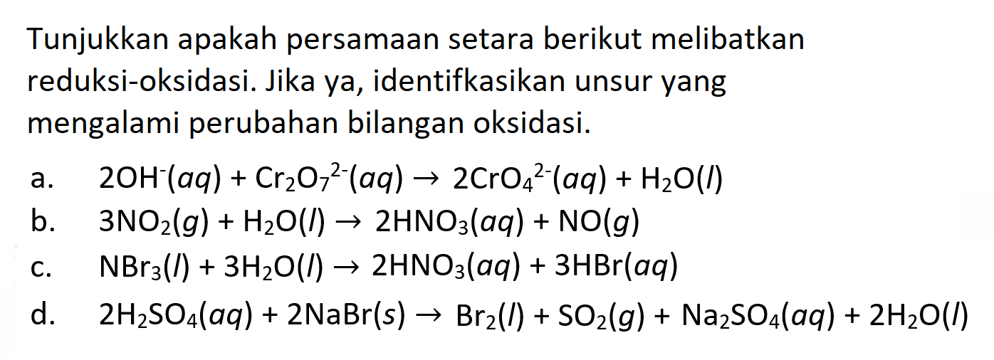 Tunjukkan apakah persamaan setara berikut melibatkan reduksi-oksidasi. Jika ya, identifkasikan unsur yang mengalami perubahan bilangan oksidasi. a. 2 OH^- (aq) + Cr2O7^(2-) (aq) -> 2 CrO4^(2-)(aq) + H2O(l) b. 3 NO2(g) + H2O(l) -> 2 HNO3(aq) + NO(g) c. NBr3(l) + 3 H2O(l) -> 2 HNO3(aq)+3 HBr(a q) d. 2 H2SO4(aq) + 2 NaBr(s) -> Br2(l) + SO2(g) + Na2SO4(aq) + 2 H2O(l) 