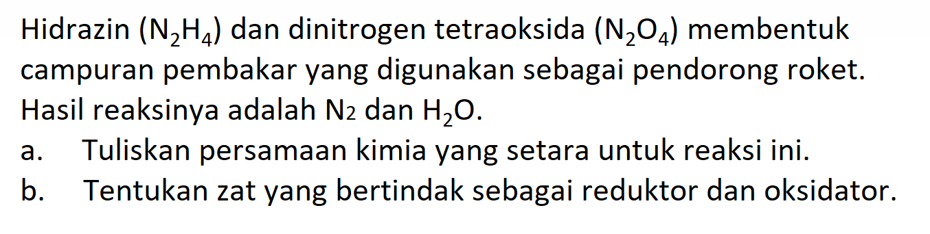 Hidrazin (N2 H4) dan dinitrogen tetraoksida (N2O4) membentuk campuran pembakar yang digunakan sebagai pendorong roket. Hasil reaksinya adalah N2 dan H2O.
a. Tuliskan persamaan kimia yang setara untuk reaksi ini.
b. Tentukan zat yang bertindak sebagai reduktor dan oksidator.